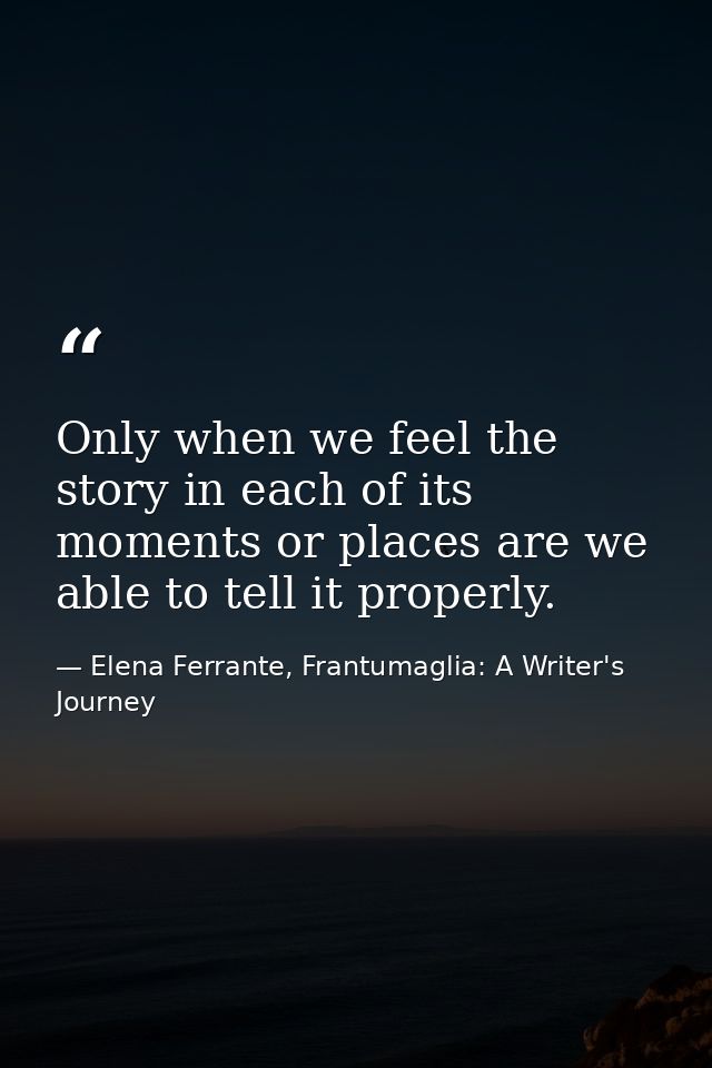 Only when we feel the story in each of its moments or places are we able to tell it properly. — Elena Ferrante, Frantumaglia: A Writer's Journey