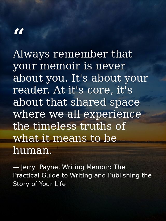 Always remember that your memoir is never about you. It's about your reader. At it's core, it's about that shared space  — Jerry  Payne, Writing Memoir: The Practical Guide to Writing and Publishing the Story of Your Life