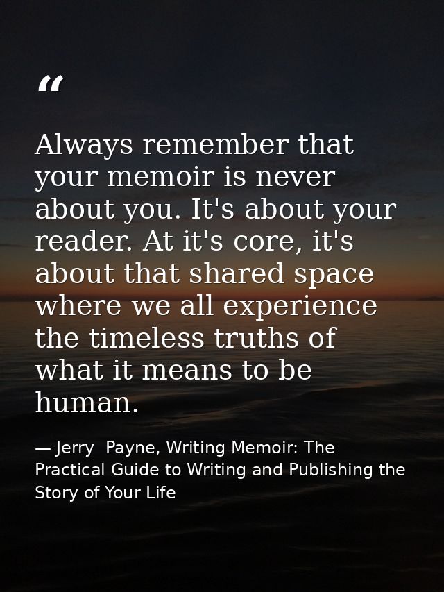 Always remember that your memoir is never about you. It's about your reader. At it's core, it's about that shared space  — Jerry  Payne, Writing Memoir: The Practical Guide to Writing and Publishing the Story of Your Life