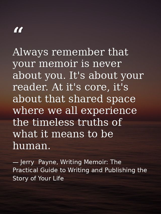 Always remember that your memoir is never about you. It's about your reader. At it's core, it's about that shared space  — Jerry  Payne, Writing Memoir: The Practical Guide to Writing and Publishing the Story of Your Life