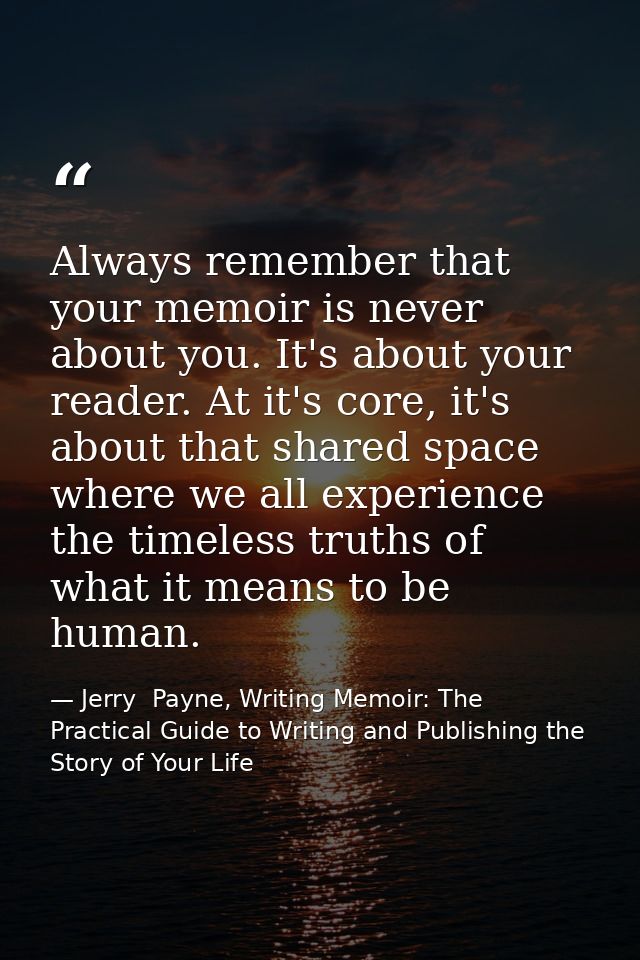 Always remember that your memoir is never about you. It's about your reader. At it's core, it's about that shared space  — Jerry  Payne, Writing Memoir: The Practical Guide to Writing and Publishing the Story of Your Life