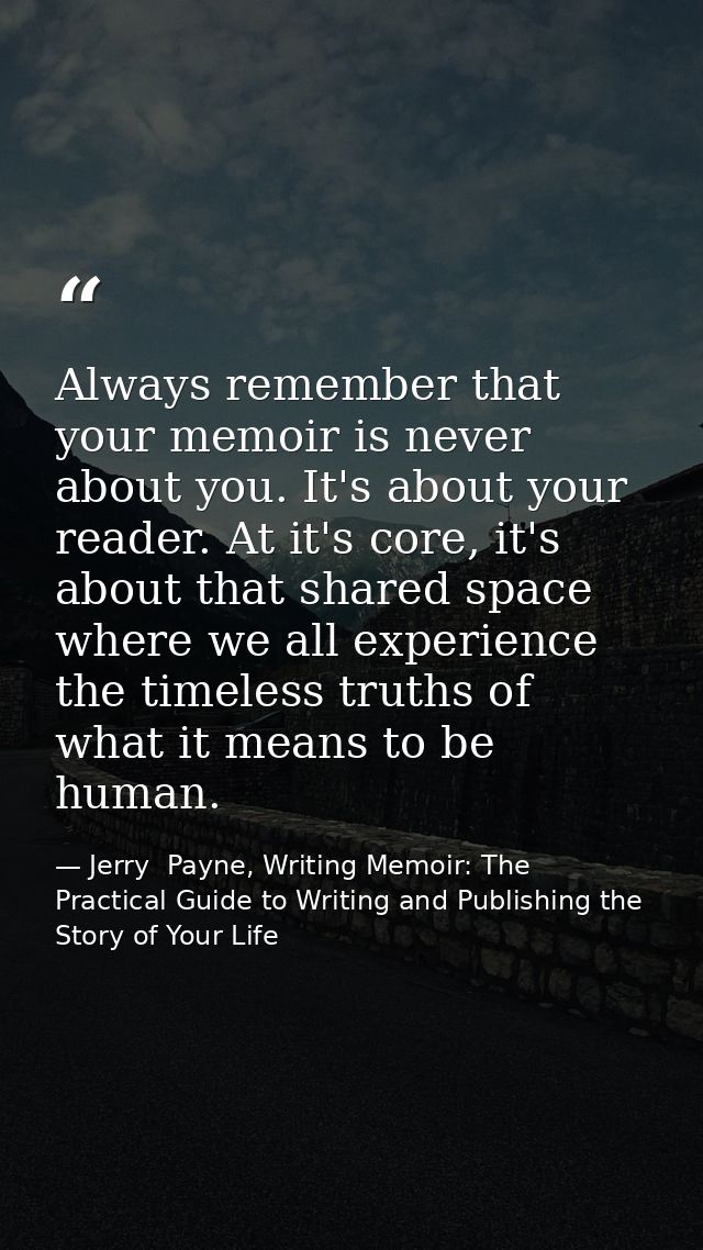 Always remember that your memoir is never about you. It's about your reader. At it's core, it's about that shared space  — Jerry  Payne, Writing Memoir: The Practical Guide to Writing and Publishing the Story of Your Life
