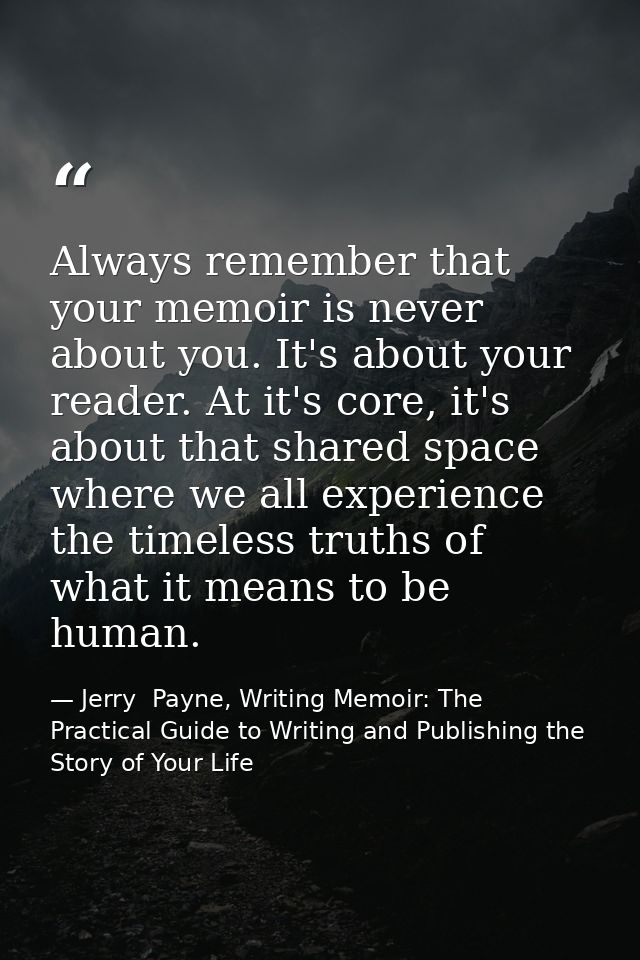 Always remember that your memoir is never about you. It's about your reader. At it's core, it's about that shared space  — Jerry  Payne, Writing Memoir: The Practical Guide to Writing and Publishing the Story of Your Life