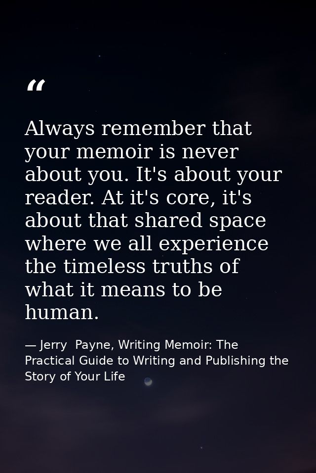 Always remember that your memoir is never about you. It's about your reader. At it's core, it's about that shared space  — Jerry  Payne, Writing Memoir: The Practical Guide to Writing and Publishing the Story of Your Life