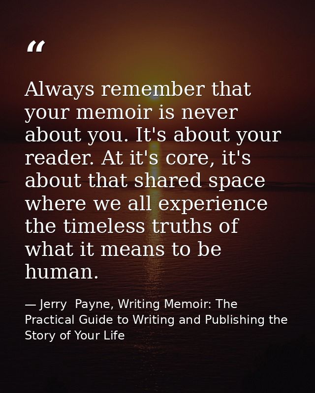 Always remember that your memoir is never about you. It's about your reader. At it's core, it's about that shared space  — Jerry  Payne, Writing Memoir: The Practical Guide to Writing and Publishing the Story of Your Life