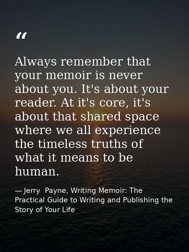 Always remember that your memoir is never about you. It's about your reader. At it's core, it's about that shared space  — Jerry  Payne, Writing Memoir: The Practical Guide to Writing and Publishing the Story of Your Life