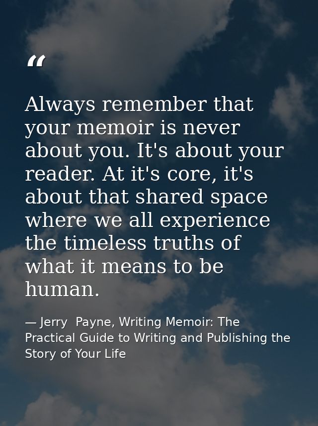 Always remember that your memoir is never about you. It's about your reader. At it's core, it's about that shared space  — Jerry  Payne, Writing Memoir: The Practical Guide to Writing and Publishing the Story of Your Life