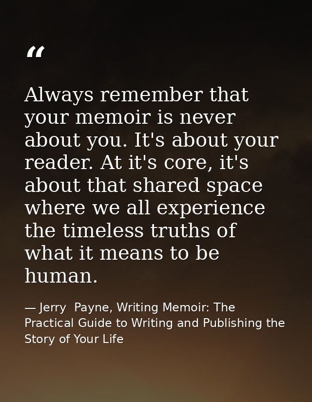 Always remember that your memoir is never about you. It's about your reader. At it's core, it's about that shared space  — Jerry  Payne, Writing Memoir: The Practical Guide to Writing and Publishing the Story of Your Life