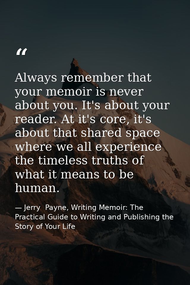 Always remember that your memoir is never about you. It's about your reader. At it's core, it's about that shared space  — Jerry  Payne, Writing Memoir: The Practical Guide to Writing and Publishing the Story of Your Life