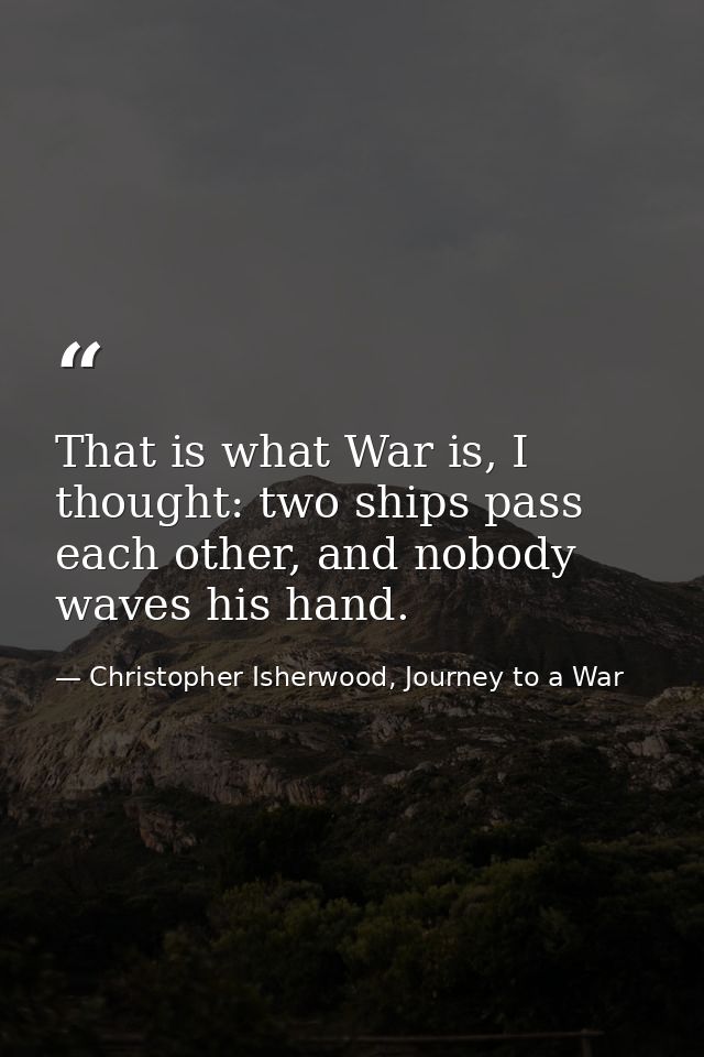 That is what War is, I thought: two ships pass each other, and nobody waves his hand. — Christopher Isherwood, Journey to a War