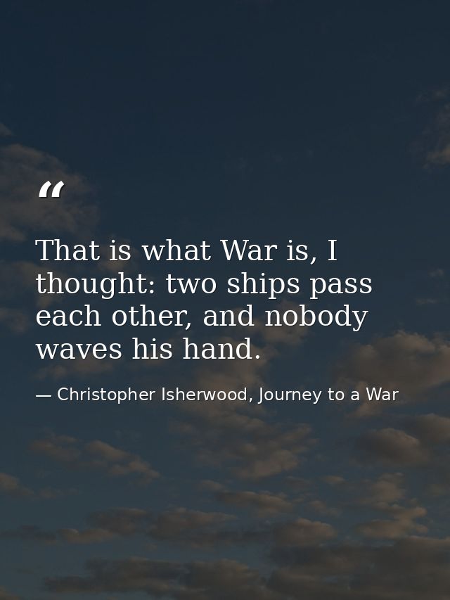 That is what War is, I thought: two ships pass each other, and nobody waves his hand. — Christopher Isherwood, Journey to a War