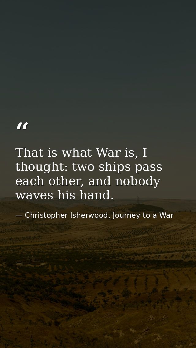 That is what War is, I thought: two ships pass each other, and nobody waves his hand. — Christopher Isherwood, Journey to a War