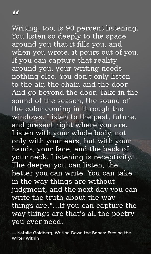 Writing, too, is 90 percent listening. You listen so deeply to the space around you that it fills you, and when you wrot — Natalie Goldberg, Writing Down the Bones: Freeing the Writer Within