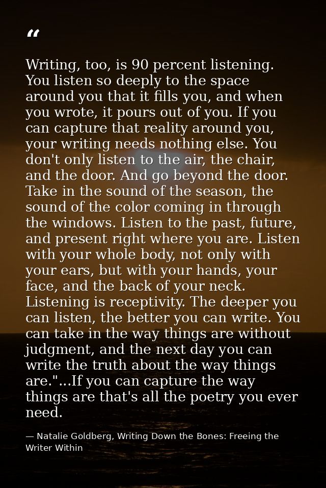 Writing, too, is 90 percent listening. You listen so deeply to the space around you that it fills you, and when you wrot — Natalie Goldberg, Writing Down the Bones: Freeing the Writer Within