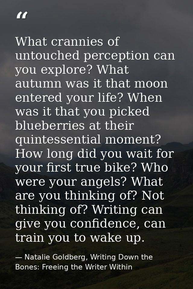 What crannies of untouched perception can you explore? What autumn was it that moon entered your life? When was it that  — Natalie Goldberg, Writing Down the Bones: Freeing the Writer Within