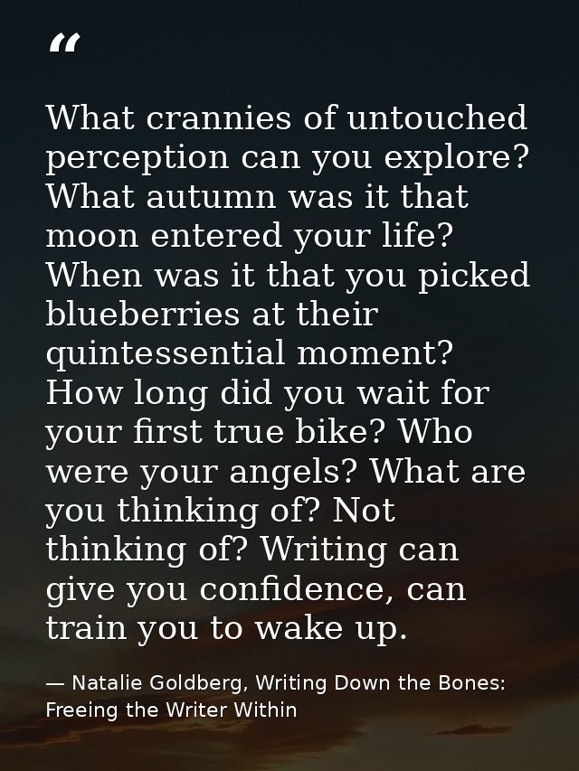 What crannies of untouched perception can you explore? What autumn was it that moon entered your life? When was it that  — Natalie Goldberg, Writing Down the Bones: Freeing the Writer Within