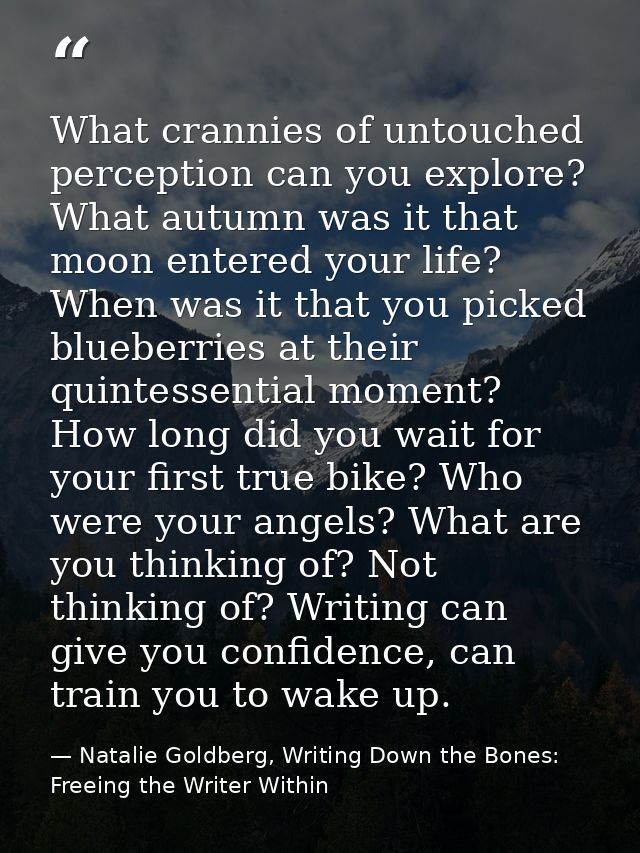 What crannies of untouched perception can you explore? What autumn was it that moon entered your life? When was it that  — Natalie Goldberg, Writing Down the Bones: Freeing the Writer Within