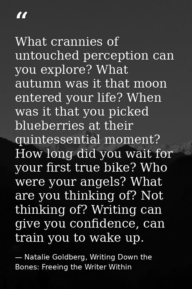 What crannies of untouched perception can you explore? What autumn was it that moon entered your life? When was it that  — Natalie Goldberg, Writing Down the Bones: Freeing the Writer Within