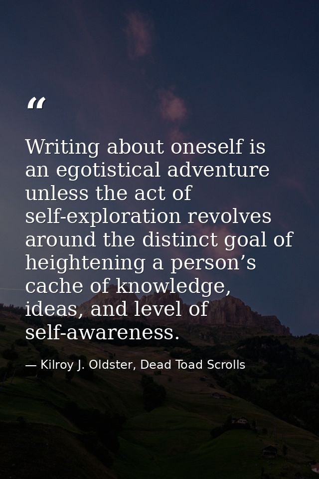 Writing about oneself is an egotistical adventure unless the act of self-exploration revolves around the distinct goal o — Kilroy J. Oldster, Dead Toad Scrolls