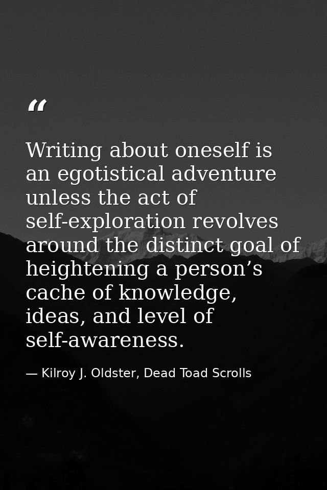 Writing about oneself is an egotistical adventure unless the act of self-exploration revolves around the distinct goal o — Kilroy J. Oldster, Dead Toad Scrolls