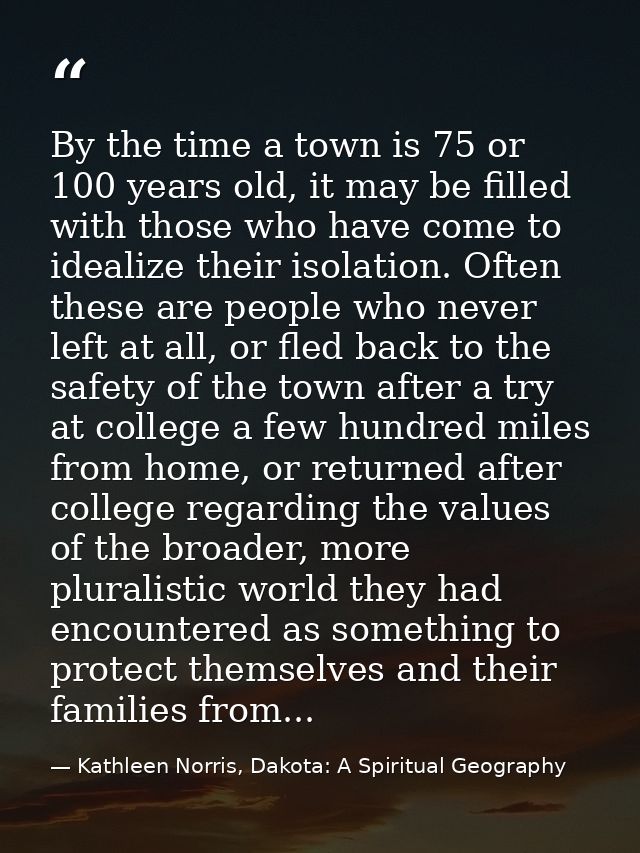 By the time a town is 75 or 100 years old, it may be filled with those who have come to idealize their isolation. Often  — Kathleen Norris, Dakota: A Spiritual Geography