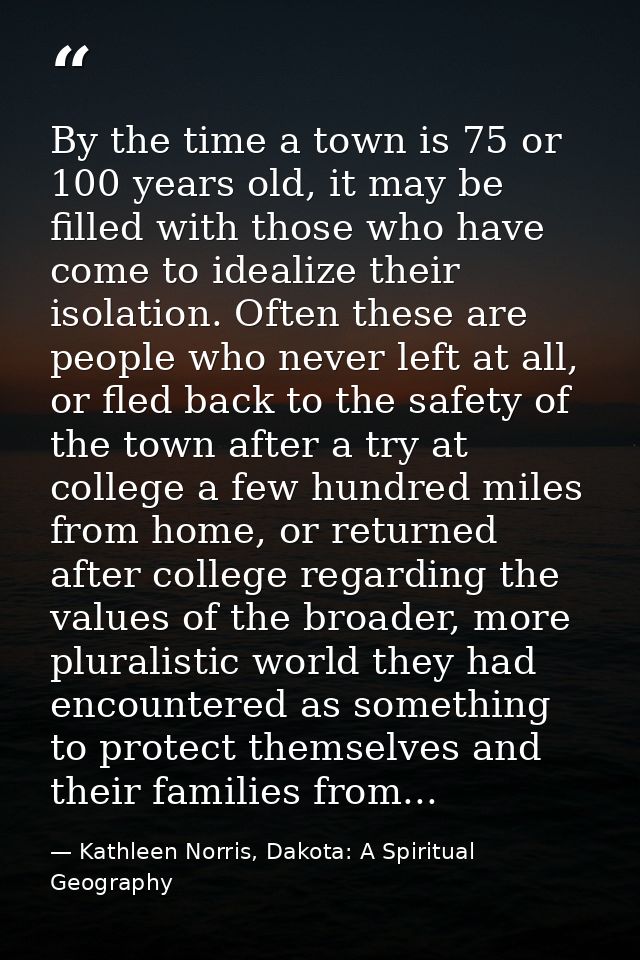 By the time a town is 75 or 100 years old, it may be filled with those who have come to idealize their isolation. Often  — Kathleen Norris, Dakota: A Spiritual Geography