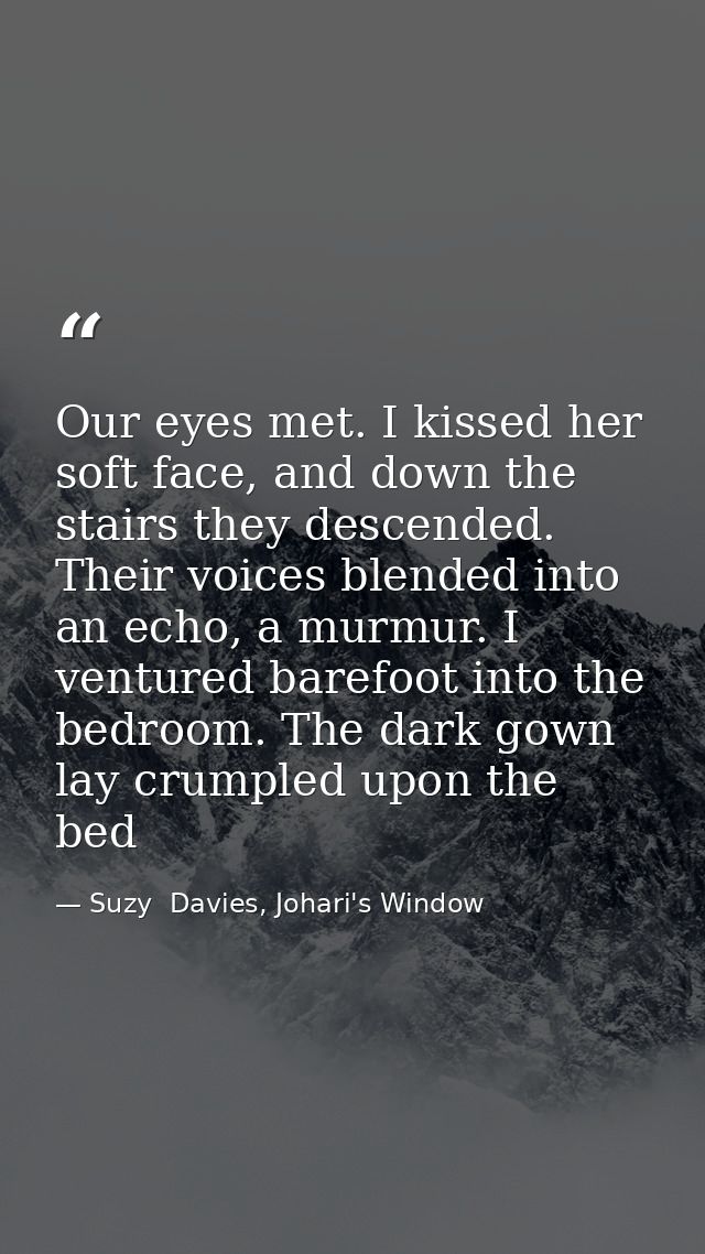 Our eyes met. I kissed her soft face, and down the stairs they descended. Their voices blended into an echo, a murmur. I — Suzy  Davies, Johari's Window