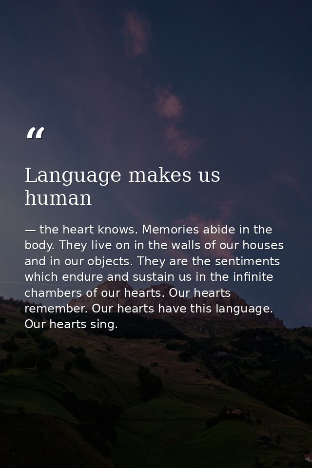 Language makes us human — the heart knows. Memories abide in the body. They live on in the walls of our houses and in our objects. They are the sentiments which endure and sustain us in the infinite chambers of our hearts. Our hearts remember. Our hearts have this language. Our hearts sing.