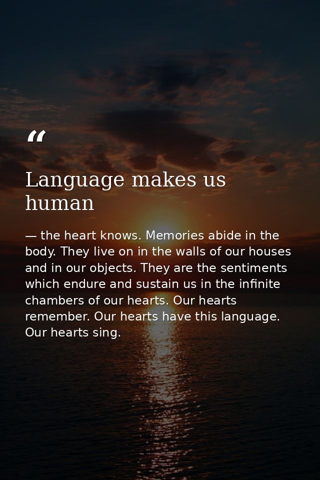 Language makes us human — the heart knows. Memories abide in the body. They live on in the walls of our houses and in our objects. They are the sentiments which endure and sustain us in the infinite chambers of our hearts. Our hearts remember. Our hearts have this language. Our hearts sing.