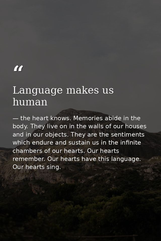 Language makes us human — the heart knows. Memories abide in the body. They live on in the walls of our houses and in our objects. They are the sentiments which endure and sustain us in the infinite chambers of our hearts. Our hearts remember. Our hearts have this language. Our hearts sing.