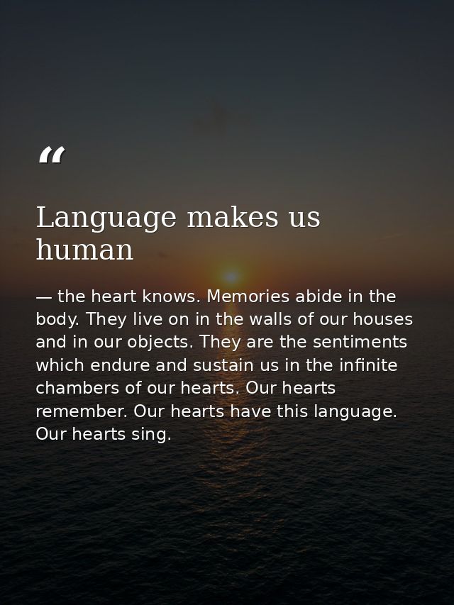 Language makes us human — the heart knows. Memories abide in the body. They live on in the walls of our houses and in our objects. They are the sentiments which endure and sustain us in the infinite chambers of our hearts. Our hearts remember. Our hearts have this language. Our hearts sing.