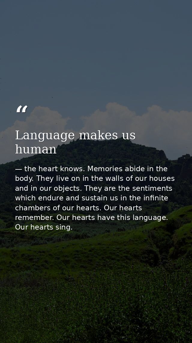 Language makes us human — the heart knows. Memories abide in the body. They live on in the walls of our houses and in our objects. They are the sentiments which endure and sustain us in the infinite chambers of our hearts. Our hearts remember. Our hearts have this language. Our hearts sing.