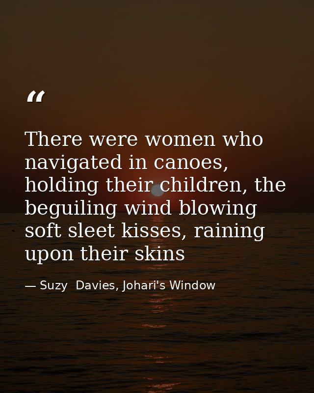 There were women who navigated in canoes, holding their children, the beguiling wind blowing soft sleet kisses, raining  — Suzy  Davies, Johari's Window