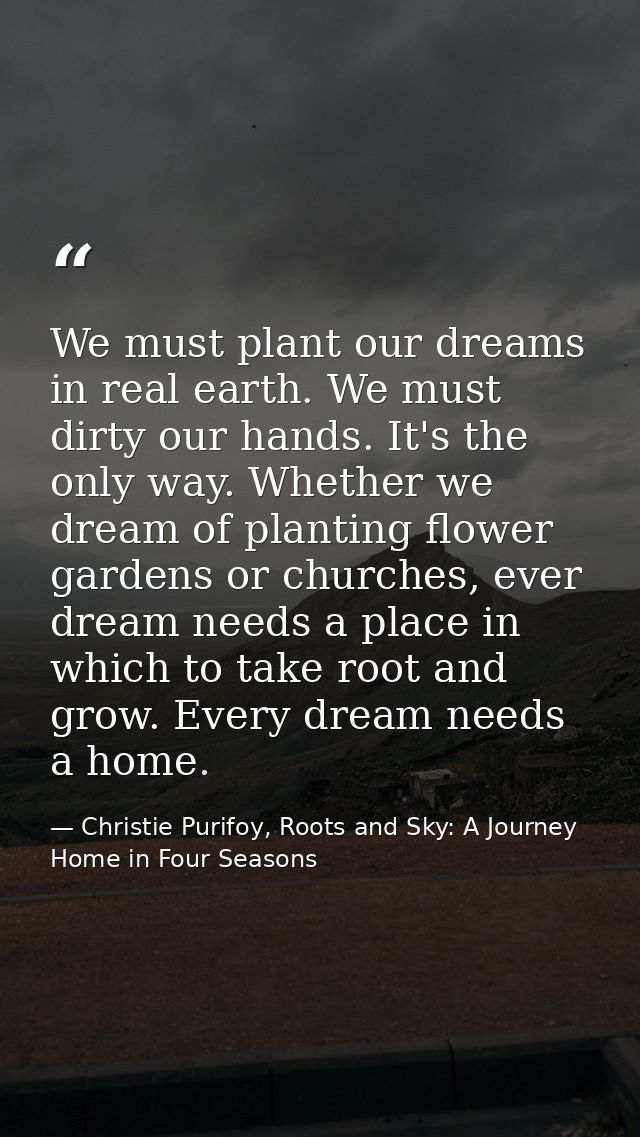 We must plant our dreams in real earth. We must dirty our hands. It's the only way. Whether we dream of planting flower  — Christie Purifoy, Roots and Sky: A Journey Home in Four Seasons