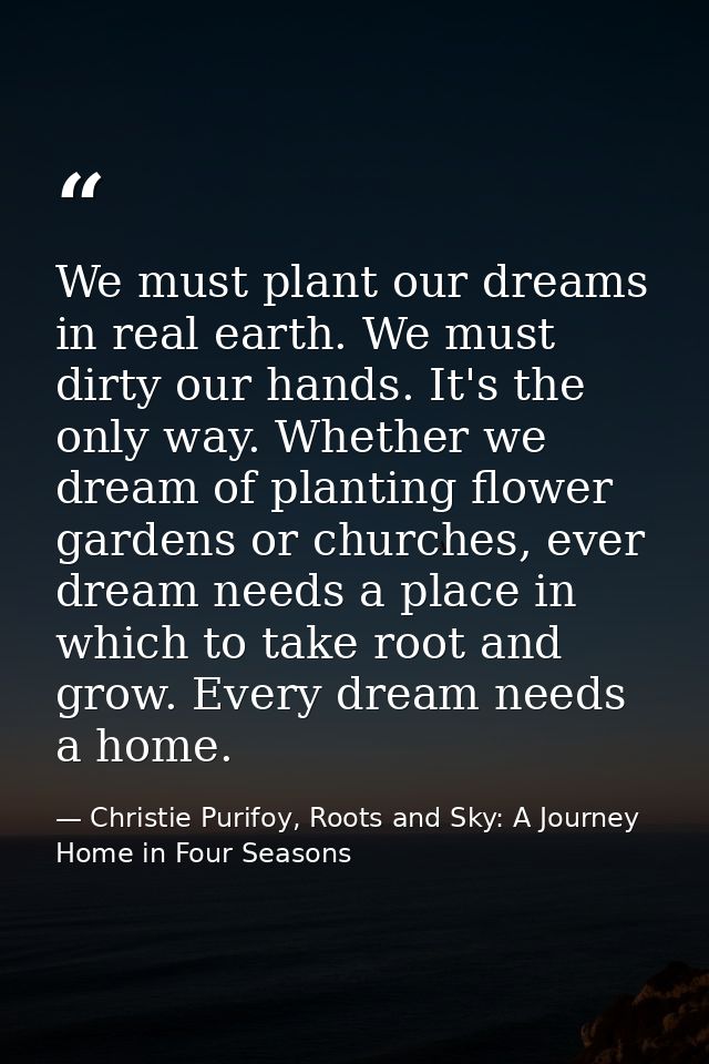 We must plant our dreams in real earth. We must dirty our hands. It's the only way. Whether we dream of planting flower  — Christie Purifoy, Roots and Sky: A Journey Home in Four Seasons