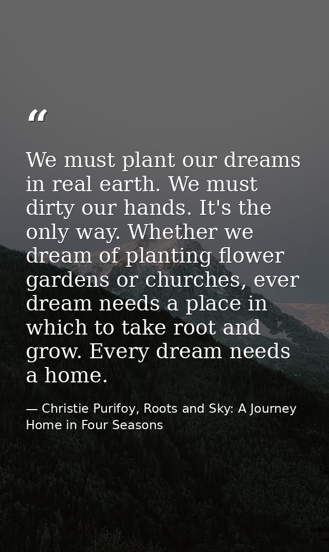 We must plant our dreams in real earth. We must dirty our hands. It's the only way. Whether we dream of planting flower  — Christie Purifoy, Roots and Sky: A Journey Home in Four Seasons