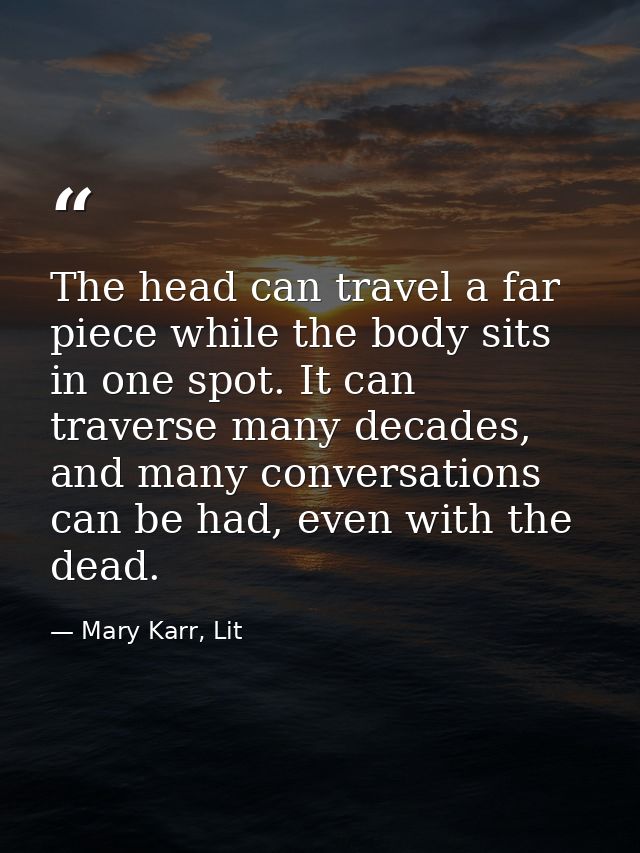 The head can travel a far piece while the body sits in one spot. It can traverse many decades, and many conversations ca — Mary Karr, Lit