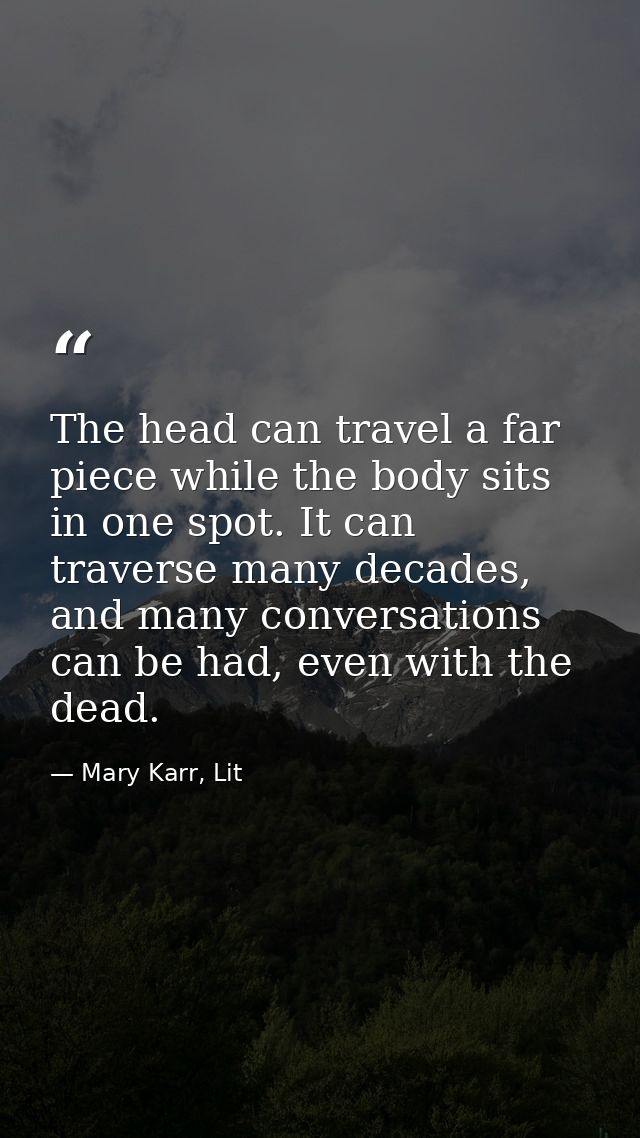 The head can travel a far piece while the body sits in one spot. It can traverse many decades, and many conversations ca — Mary Karr, Lit