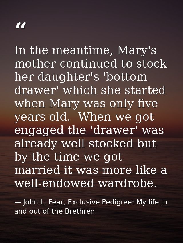 In the meantime, Mary's mother continued to stock her daughter's 'bottom drawer' which she started when Mary was only fi — John L. Fear, Exclusive Pedigree: My life in and out of the Brethren