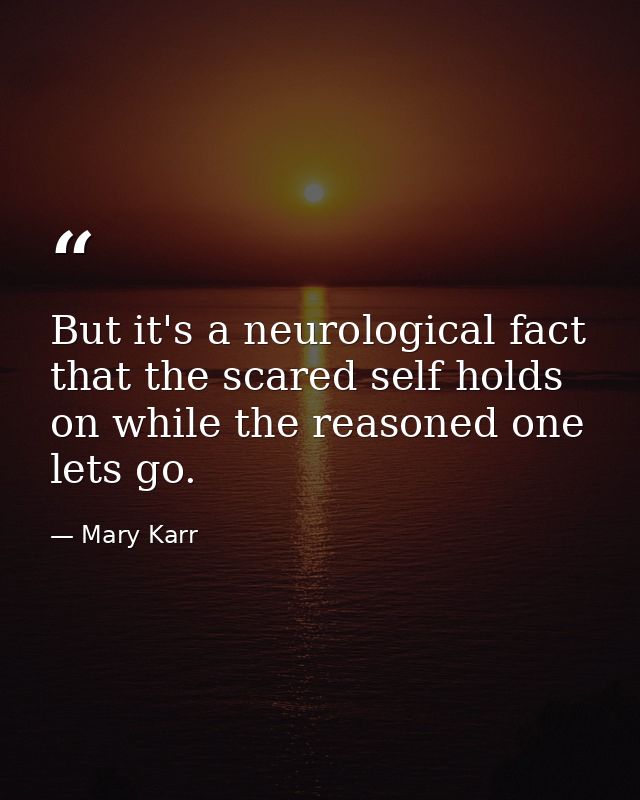 But it's a neurological fact that the scared self holds on while the reasoned one lets go. — Mary Karr