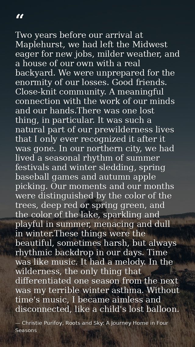Two years before our arrival at Maplehurst, we had left the Midwest eager for new jobs, milder weather, and a house of o — Christie Purifoy, Roots and Sky: A Journey Home in Four Seasons