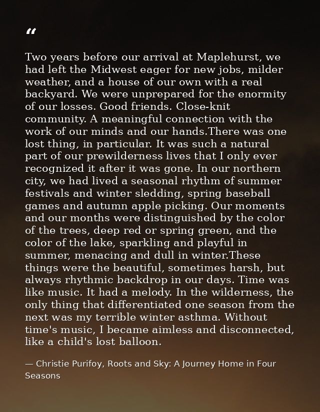 Two years before our arrival at Maplehurst, we had left the Midwest eager for new jobs, milder weather, and a house of o — Christie Purifoy, Roots and Sky: A Journey Home in Four Seasons