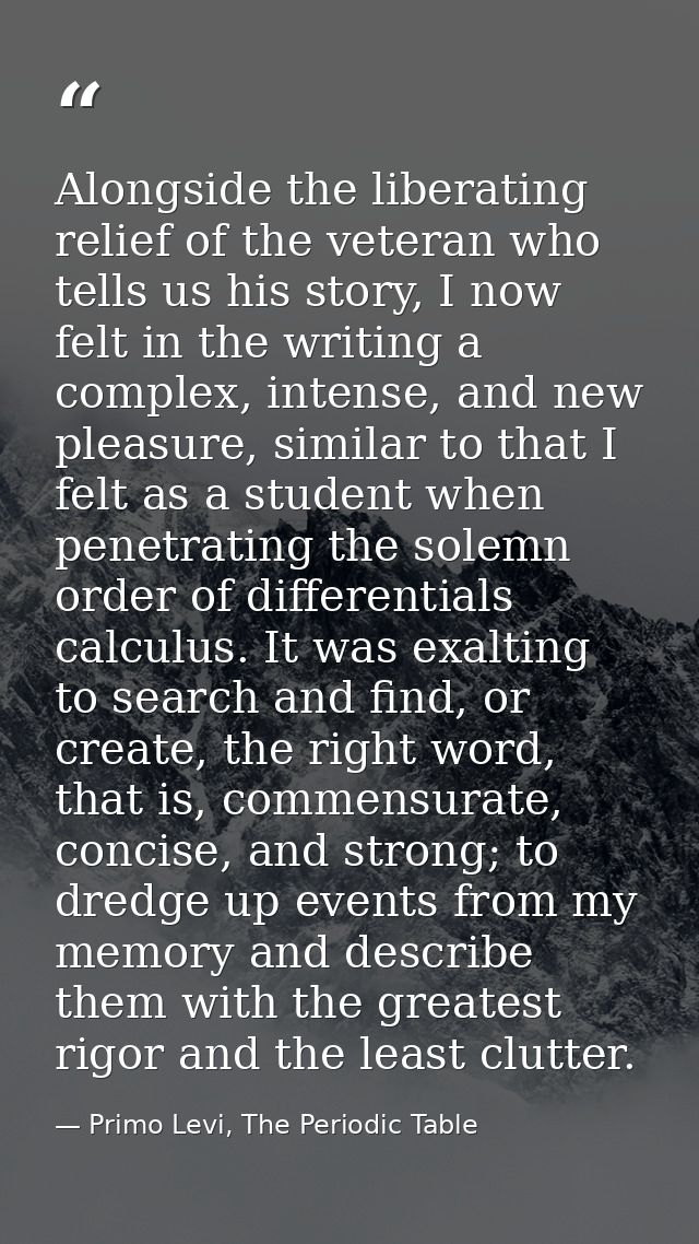 Alongside the liberating relief of the veteran who tells us his story, I now felt in the writing a complex, intense, and — Primo Levi, The Periodic Table
