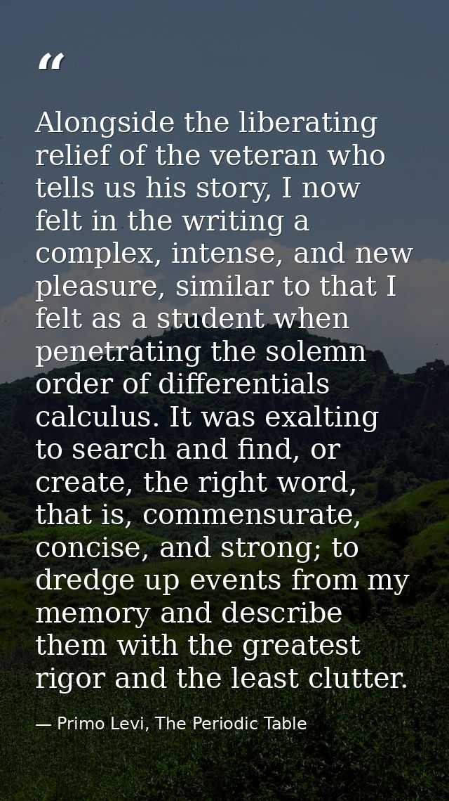 Alongside the liberating relief of the veteran who tells us his story, I now felt in the writing a complex, intense, and — Primo Levi, The Periodic Table