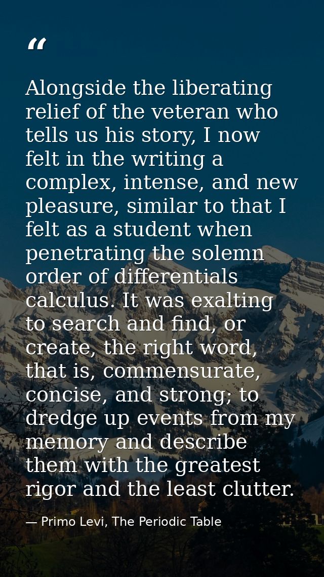 Alongside the liberating relief of the veteran who tells us his story, I now felt in the writing a complex, intense, and — Primo Levi, The Periodic Table