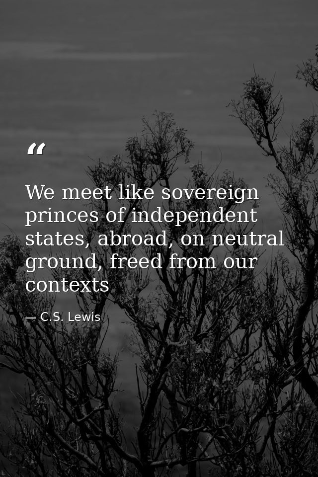 We meet like sovereign princes of independent states, abroad, on neutral ground, freed from our contexts — C.S. Lewis