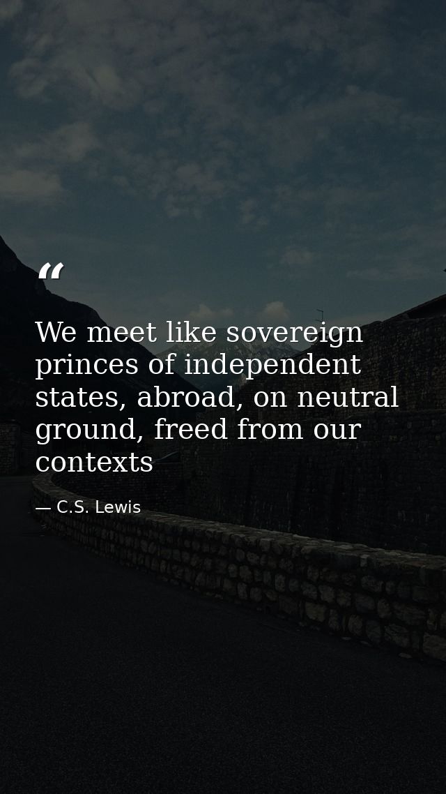 We meet like sovereign princes of independent states, abroad, on neutral ground, freed from our contexts — C.S. Lewis