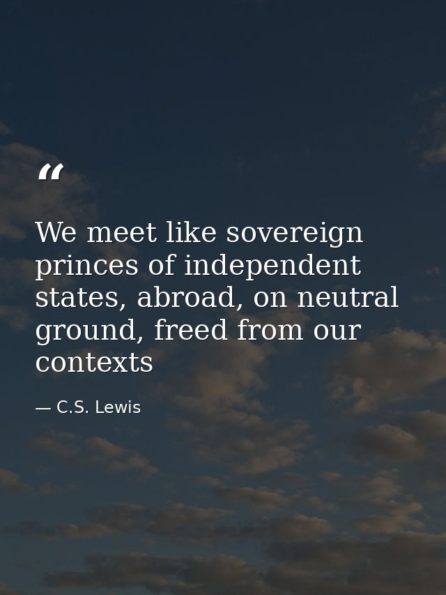 We meet like sovereign princes of independent states, abroad, on neutral ground, freed from our contexts — C.S. Lewis