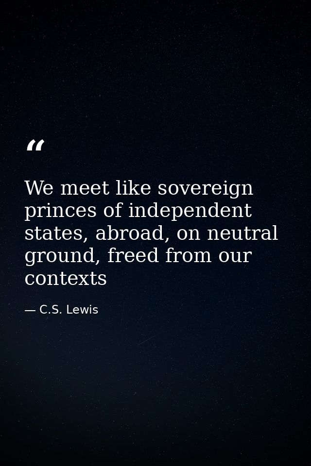 We meet like sovereign princes of independent states, abroad, on neutral ground, freed from our contexts — C.S. Lewis