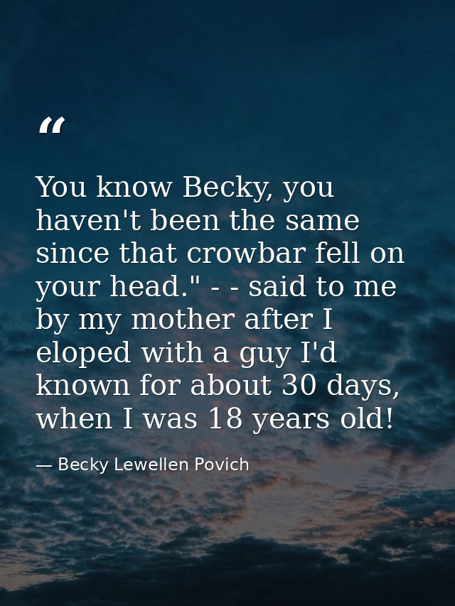 You know Becky, you haven't been the same since that crowbar fell on your head." - - said to me by my mother after I elo — Becky Lewellen Povich